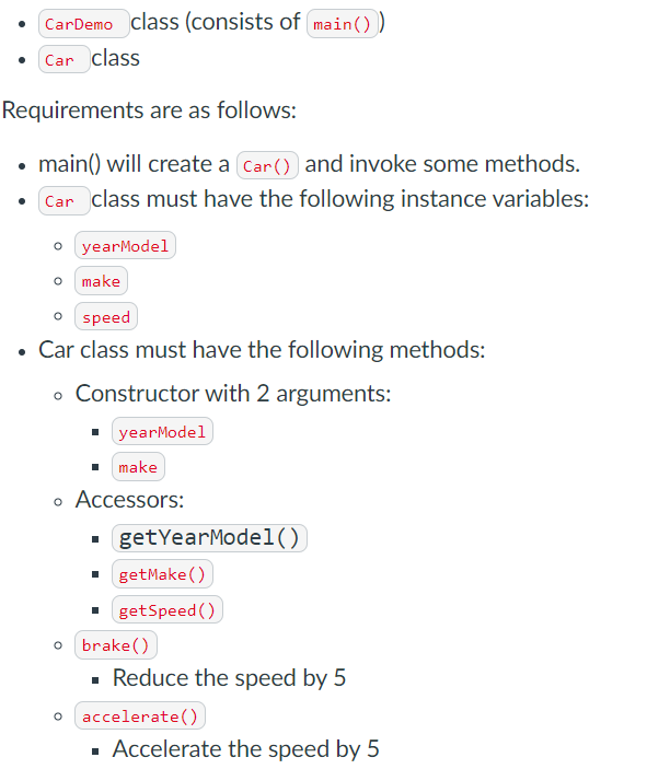 CarDemo class (consists of main())
Car class
Requirements are as follows:
main() will create a Car () and invoke some methods.
Car class must have the following instance variables:
o yearModel
make
speed
• Car class must have the following methods:
o Constructor with 2 arguments:
yearModel
make
o Accessors:
getYearModel()
getMake()
getSpeed ()
o brake ()
Reduce the speed by 5
o accelerate())
▪ Accelerate the speed by 5