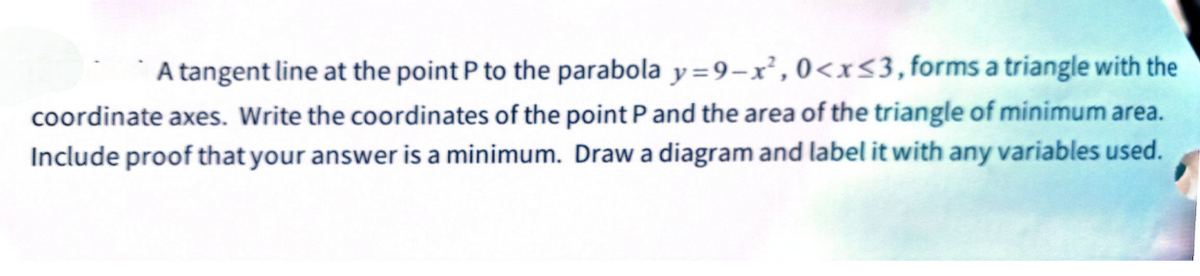 A tangent line at the point P to the parabola y=9-x², 0<x≤3, forms a triangle with the
coordinate axes. Write the coordinates of the point P and the area of the triangle of minimum area.
Include proof that your answer is a minimum. Draw a diagram and label it with any variables used.