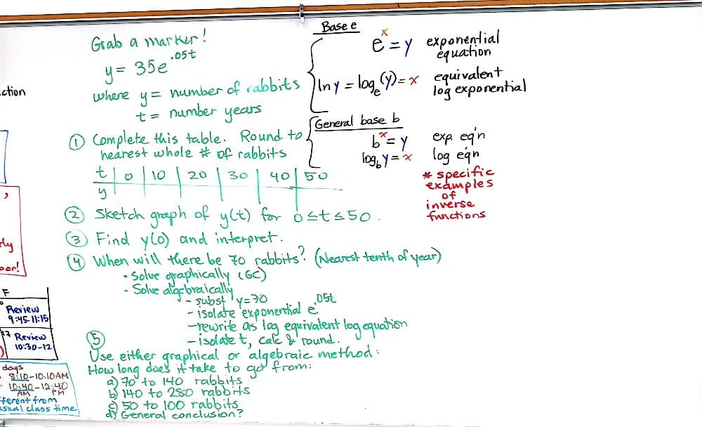 ction
Grab a marker!
y= 35e
.05t
Base e
X
e = y exponential
equation
where y = number of rabbits Iny = log(y)=x equivalent
t =
number
years
①Complete this table. Round to
hearest whole # of rabbits
log exponential
(General base b
b=Y
exp. egn
t
10/10/20/30
། o ། 2༠ །
1096y=x
log egn
40 50
* specific
examples
ly
or!
F
Review
9:45-11:15
Review
10:30-12
days
- 8:10-10-10AM
- 10:40-12:40
ferent from
PM
Sketch graph of y(t) for ost≤50.
Find yo) and interpret.
of
inverse
functions
④ When will there be 70 rabbits? (Nearest tenth of year)
asual class time
•Solve graphically (GC)
-Solve algebraically
subst y=70
-isolate exponential e
.05t
-rewrite as log equivalent log equation
-isolate t, calc & round.
Use either graphical or algebraic method:
How long does it take to go from:
a) 70 to 140 rabbits
b) 140 to 280 rabbits.
50 to 100 rabbits
dy General conclusion?