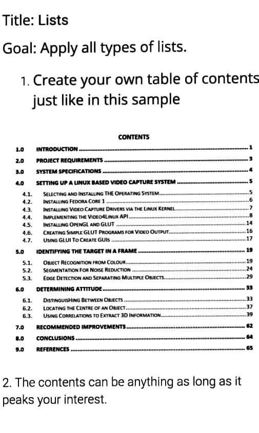 Title: Lists
Goal: Apply all types of lists.
1. Create your own table of contents
just like in this sample
CONTENTS
1.0
INTRODUCTION.
2.0 PROJECT REQUIREMENTS.
3.0
SYSTEM SPECIFICATIONS............
4.0
SETTING UP A LINUX BASED VIDEO CAPTURE SYSTEM
SELECTING AND INSTALLING THE OPERATING SYSTEM...
INSTALLING FEDORA CORE 1
INSTALLING VIDEO CAPTURE DRIVERS VIA THE LINUX KERNEL
IMPLEMENTING THE VIDEO4LINUX API.
.8
INSTALLING OPENGL AND GLUT
14
16
CREATING SIMPLE GLUT PROGRAMS FOR VIDEO OUTPUT...
USING GLUI TO CREATE GUIS
17
IDENTIFYING THE TARGET IN A FRAME
19
OBJECT RECOGNITION FROM COLOUR........
19
SEGMENTATION FOR NOISE REDUCTION.
.24
EDGE DETECTION AND SEPARATING MULTIPLE OBJECTS..
29
DETERMINING ATTITUDE.............
33
6.1.
DISTINGUISHING BETWEEN OBJECTS
.33
6.2. LOCATING THE CENTRE OF AN OBJECT....
37
6.3. USING CORRELATIONS TO EXTRACT 3D INFORMATION.
.39
7.0 RECOMMENDED IMPROVEMENTS...….....
CONCLUSIONS...
8.0
64
9.0
REFERENCES
65
2. The contents can be anything as long as it
peaks your interest.
4.1.
4.2.
4.3.
4.4.
4.5.
4.6.
4.7.
5.0
5.1.
5.2.
5.3.
6.0
