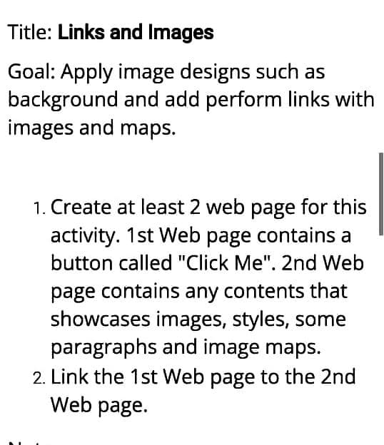 Title: Links and Images
Goal: Apply image designs such as
background
and add perform links with
images and maps.
1. Create at least 2 web page for this
activity. 1st Web page contains a
button called "Click Me". 2nd Web
page contains any contents that
showcases images, styles, some
paragraphs and image maps.
2. Link the 1st Web page to the 2nd
Web page.