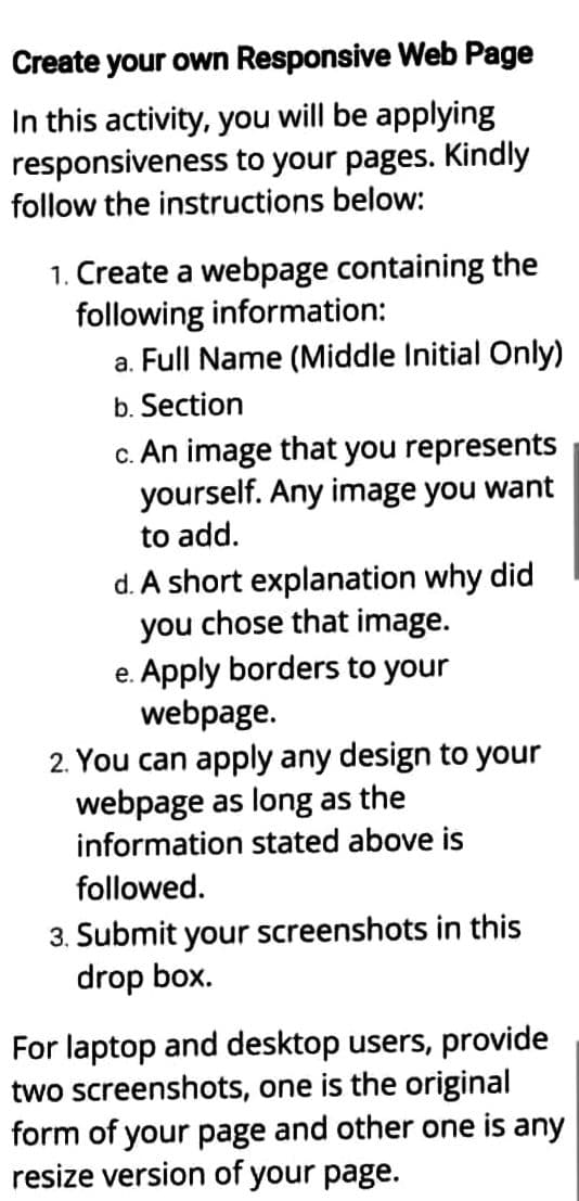 Create your own Responsive Web Page
In this activity, you will be applying
responsiveness to your pages. Kindly
follow the instructions below:
1. Create a webpage containing the
following information:
a. Full Name (Middle Initial Only)
b. Section
c. An image that you represents
yourself. Any image you want
to add.
d. A short explanation why did
you chose that image.
e. Apply borders to your
webpage.
2. You can apply any design to your
webpage as long as the
information stated above is
followed.
3. Submit your screenshots in this
drop box.
For laptop and desktop users, provide
two screenshots, one is the original
form of your page and other one is any
resize version of your page.