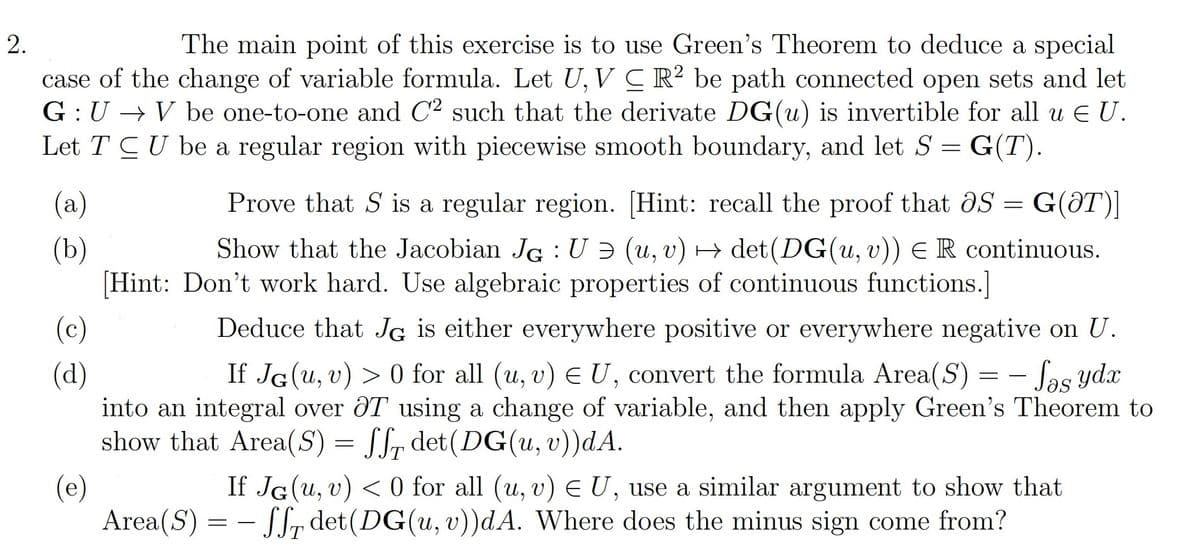 The main point of this exercise is to use Green's Theorem to deduce a special
case of the change of variable formula. Let U, V CR? be path connected open sets and let
G :U → V be one-to-one and C2 such that the derivate DG(u) is invertible for all u E U.
Let T CU be a regular region with piecewise smooth boundary, and let S = G(T).
(a)
Prove that S is a regular region. [Hint: recall the proof that aS =
= G(ƏT)]
(b)
[Hint: Don't work hard. Use algebraic properties of continuous functions.]
Show that the Jacobian JG :U Ə (u, v) → det(DG(u, v)) ER continuous.
Deduce that JG is either everywhere positive or everywhere negative on U.
If JG(u, v) > 0 for all (u, v) E U, convert the formula Area(S) = - Sas ydx
(c)
(d)
into an integral over ÔT using a change of variable, and then apply Green's Theorem to
show that Area(S) = Sfr det(DG(u, v))dA.
(e)
Area(S) = - S, det(DG(u, v))dA. Where does the minus sign come from?
If JG(u, v) < 0 for all (u, v) E U, use a similar argument to show that
2.
