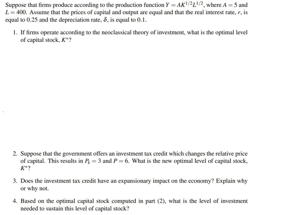 Suppose that firms produce according to the production function Y = AK'/²L'/2, where A = 5 and
L= 400. Assume that the prices of capital and output are equal and that the real interest rate, r, is
equal to 0.25 and the depreciation rate, 8, is equal to 0.1.
1. If firms operate according to the neoclassical theory of investment, what is the optimal level
of capital stock, K*?
2. Suppose that the government offers an investment tax credit which changes the relative price
of capital. This results in P = 3 and P= 6. What is the new optimal level of capital stock,
K*?
3. Does the investment tax credit have an expansionary impact on the economy? Explain why
or why not.
4. Based on the optimal capital stock computed in part (2), what is the level of investment
needed to sustain this level of capital stock?
