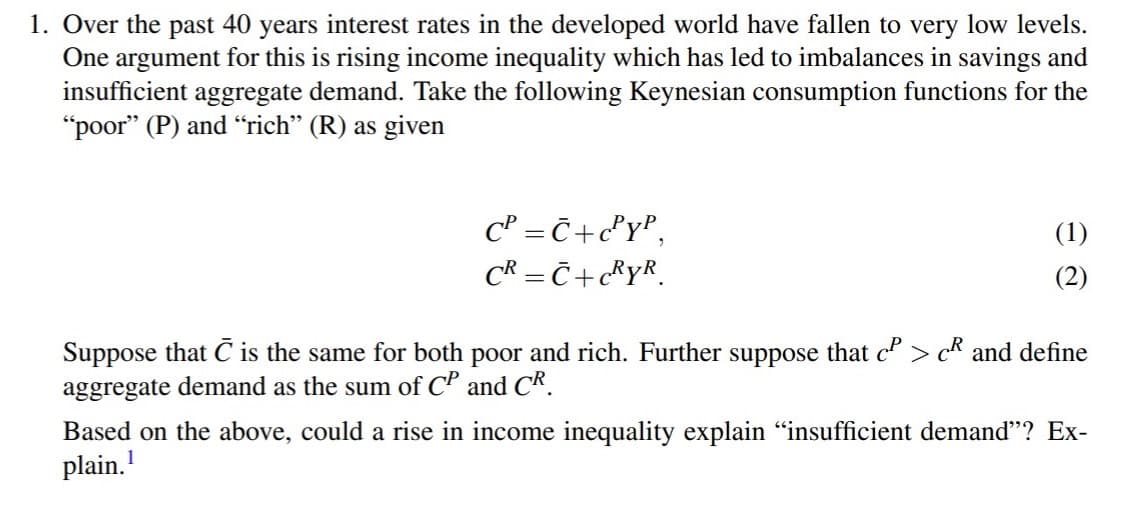 1. Over the past 40 years interest rates in the developed world have fallen to very low levels.
One argument for this is rising income inequality which has led to imbalances in savings and
insufficient aggregate demand. Take the following Keynesian consumption functions for the
"poor" (P) and "rich" (R) as given
c' = Č+c°r°,
CR = Č + C®YR.
(1)
(2)
Suppose that C is the same for both poor and rich. Further suppose that c" > c* and define
aggregate demand as the sum of CP and CR.
Based on the above, could a rise in income inequality explain "insufficient demand"? Ex-
plain.

