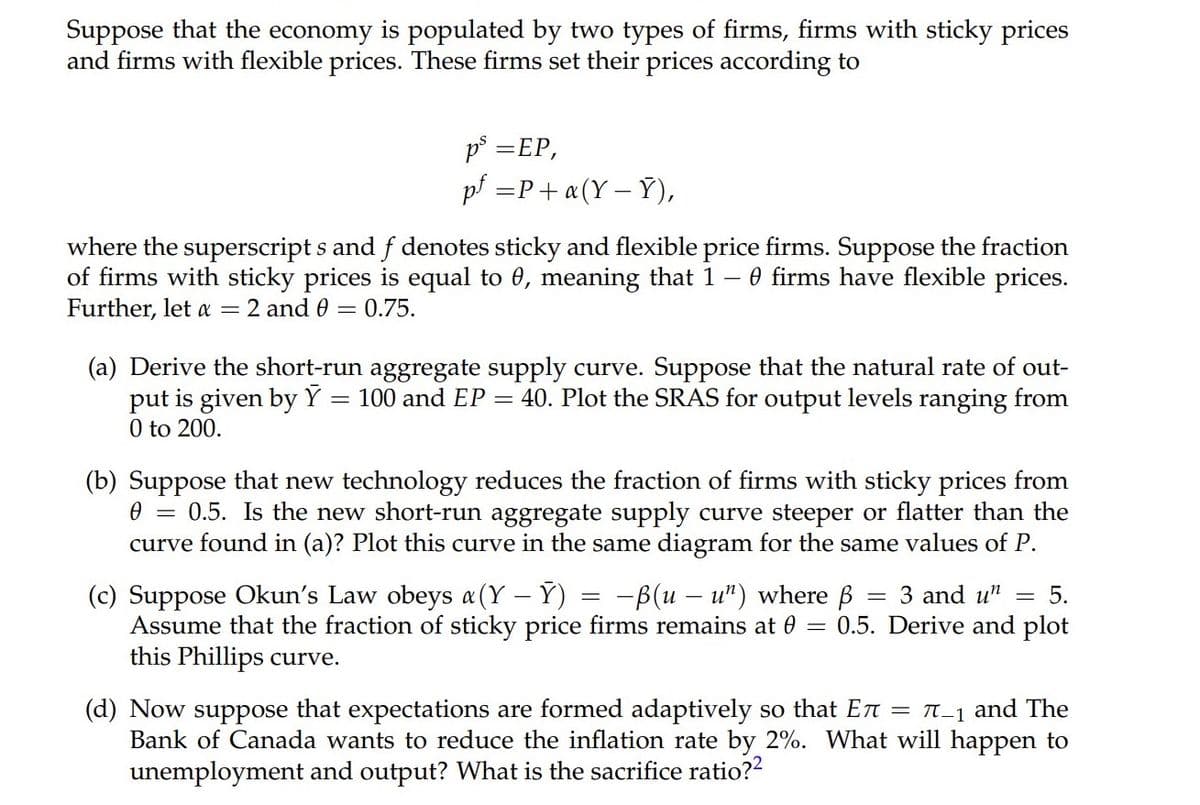 Suppose that the economy is populated by two types of firms, firms with sticky prices
and firms with flexible prices. These firms set their prices according to
p° =EP,
pf =P+ «(Y – Y),
where the superscript s and f denotes sticky and flexible price firms. Suppose the fraction
of firms with sticky prices is equal to 0, meaning that 1 – 0 firms have flexible prices.
Further, let a
= 2 and 0 = 0.75.
(a) Derive the short-run aggregate supply curve. Suppose that the natural rate of out-
put is given by Y
0 to 200.
100 and EP = 40. Plot the SRAS for output levels ranging from
(b) Suppose that new technology reduces the fraction of firms with sticky prices from
0.5. Is the new short-run aggregate supply curve steeper or flatter than the
curve found in (a)? Plot this curve in the same diagram for the same values of P.
(c) Suppose Okun's Law obeys a(Y – Ý) = -ß(u – u") where ß
Assume that the fraction of sticky price firms remains at 0 =
this Phillips curve.
3 and u"
5.
0.5. Derive and plot
(d) Now suppose that expectations are formed adaptively so that En = T-1 and The
Bank of Canada wants to reduce the inflation rate by 2%. What will happen to
unemployment and output? What is the sacrifice ratio??
