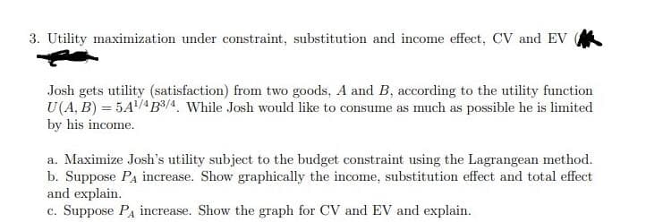 3. Utility maximization under constraint, substitution and income effect, CV and EV
Josh gets utility (satisfaction) from two goods, A and B, according to the utility function
U(A, B) = 5A/4B³/4. While Josh would like to consume as much as possible he is limited
by his income.
a. Maximize Josh's utility subject to the budget constraint using the Lagrangean method.
b. Suppose Pa increase. Show graphically the income, substitution effect and total effect
and explain.
c. Suppose PA increase. Show the graph for CV and EV and explain.
