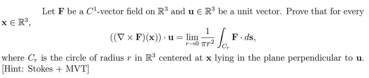 Let F be a C1-vector field on R3 and u E R³ be a unit vector. Prove that for every
x E R³,
1
lim
r→0 Tr2
((V x F)(x)) · u =
F. ds,
where C, is the circle of radius r in R3 centered at x lying in the plane perpendicular to u.
[Hint: Stokes + MVT]
