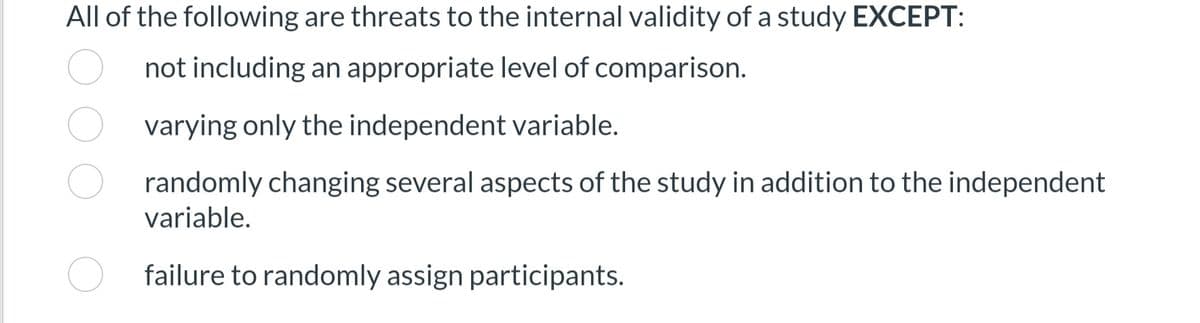 All of the following are threats to the internal validity of a study EXCEPT:
not including an appropriate level of comparison.
varying only the independent variable.
randomly changing several aspects of the study in addition to the independent
variable.
failure to randomly assign participants.