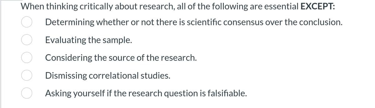 When thinking critically about research, all of the following are essential EXCEPT:
Determining whether or not there is scientific consensus over the conclusion.
Evaluating the sample.
Considering the source of the research.
Dismissing correlational studies.
Asking yourself if the research question is falsifiable.