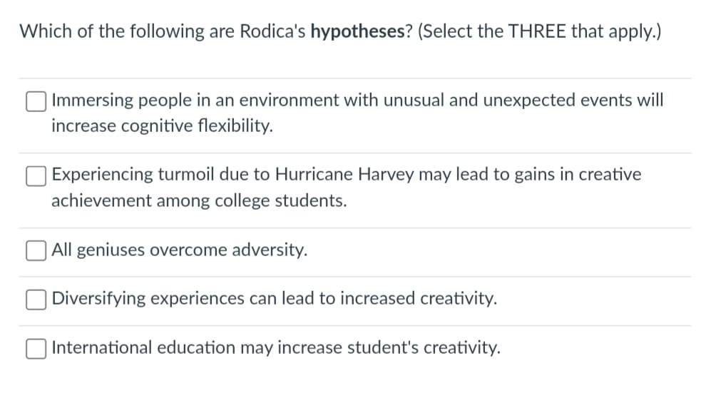 Which of the following are Rodica's hypotheses? (Select the THREE that apply.)
Immersing people in an environment with unusual and unexpected events will
increase cognitive flexibility.
Experiencing turmoil due to Hurricane Harvey may lead to gains in creative
achievement among college students.
All geniuses overcome adversity.
Diversifying experiences can lead to increased creativity.
International education may increase student's creativity.