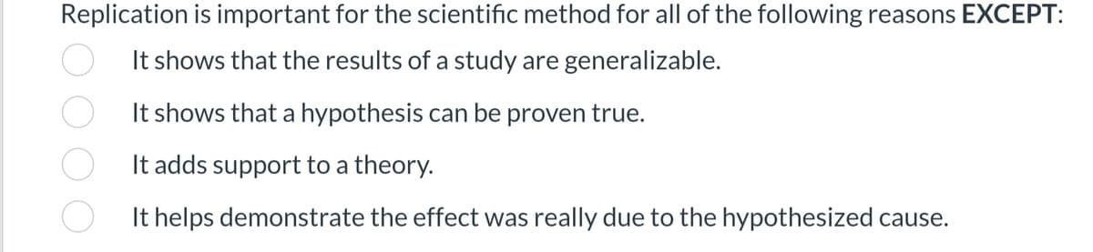 Replication is important for the scientific method for all of the following reasons EXCEPT:
It shows that the results of a study are generalizable.
It shows that a hypothesis can be proven true.
It adds support to a theory.
It helps demonstrate the effect was really due to the hypothesized cause.