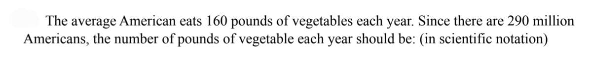 The average American eats 160 pounds of vegetables each year. Since there are 290 million
Americans, the number of pounds of vegetable each year should be: (in scientific notation)
