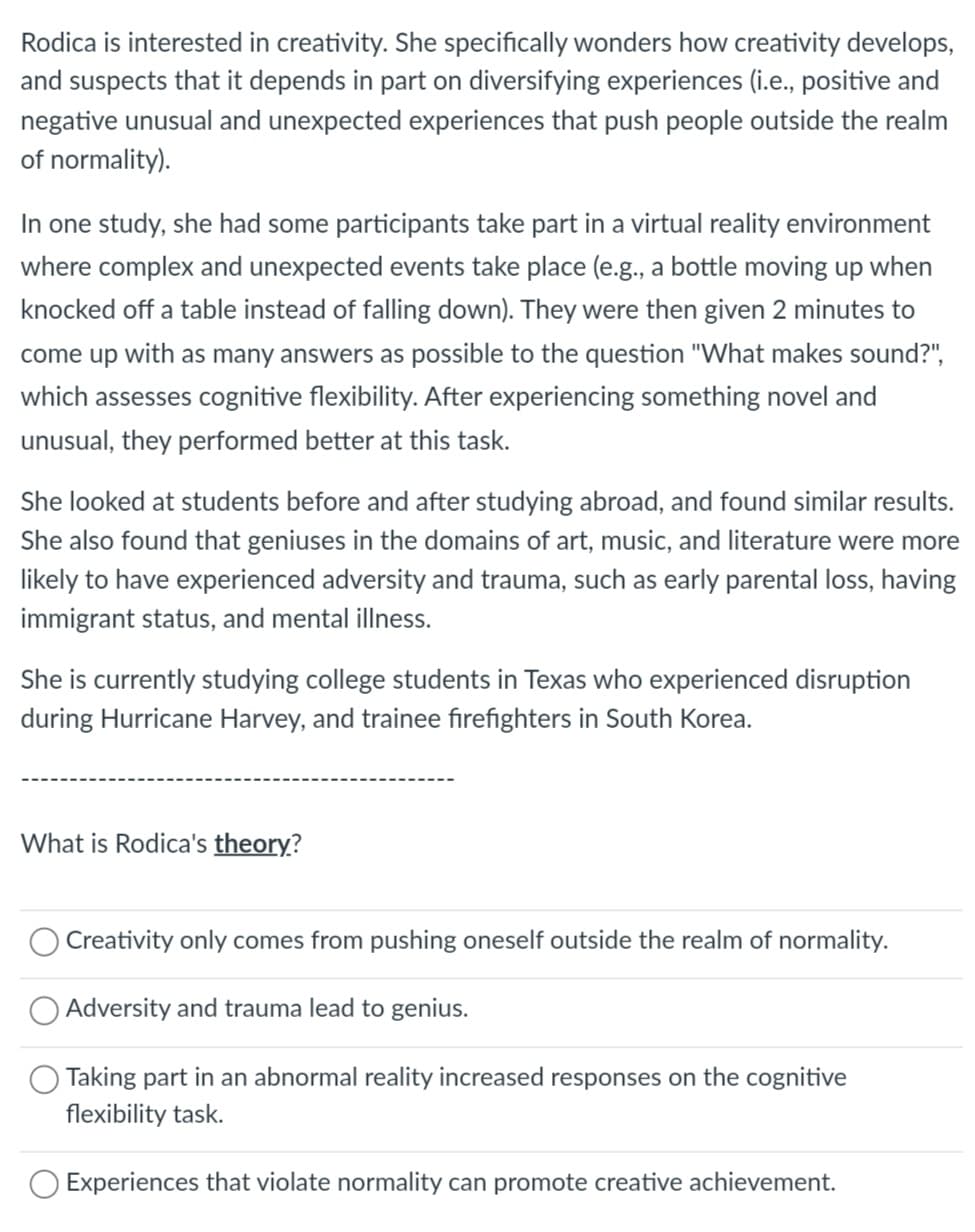 Rodica is interested in creativity. She specifically wonders how creativity develops,
and suspects that it depends in part on diversifying experiences (i.e., positive and
negative unusual and unexpected experiences that push people outside the realm
of normality).
In one study, she had some participants take part in a virtual reality environment
where complex and unexpected events take place (e.g., a bottle moving up when
knocked off a table instead of falling down). They were then given 2 minutes to
come up with as many answers as possible to the question "What makes sound?",
which assesses cognitive flexibility. After experiencing something novel and
unusual, they performed better at this task.
She looked at students before and after studying abroad, and found similar results.
She also found that geniuses in the domains of art, music, and literature were more
likely to have experienced adversity and trauma, such as early parental loss, having
immigrant status, and mental illness.
She is currently studying college students in Texas who experienced disruption
during Hurricane Harvey, and trainee firefighters in South Korea.
What is Rodica's theory?
Creativity only comes from pushing oneself outside the realm of normality.
Adversity and trauma lead to genius.
Taking part in an abnormal reality increased responses on the cognitive
flexibility task.
Experiences that violate normality can promote creative achievement.