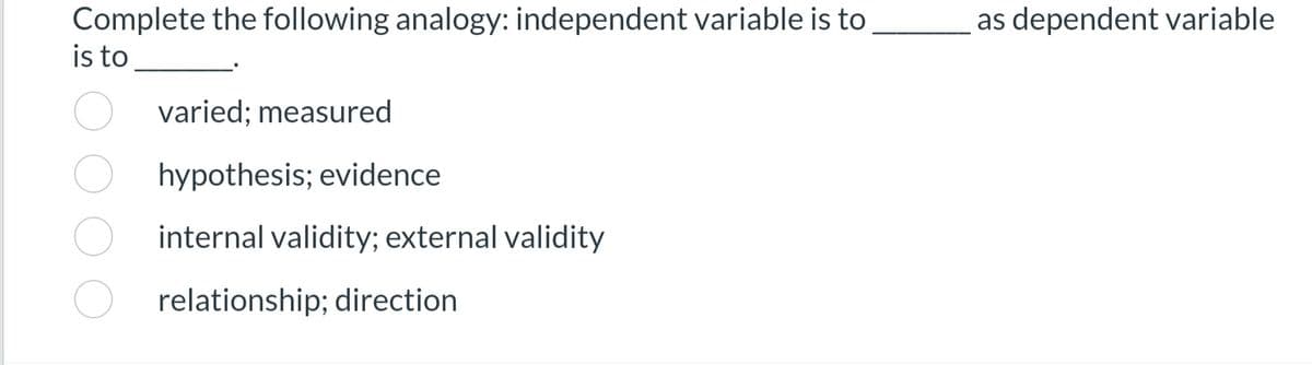 Complete the following analogy: independent variable is to
is to
varied: measured
hypothesis; evidence
internal validity; external validity
relationship; direction
as dependent variable