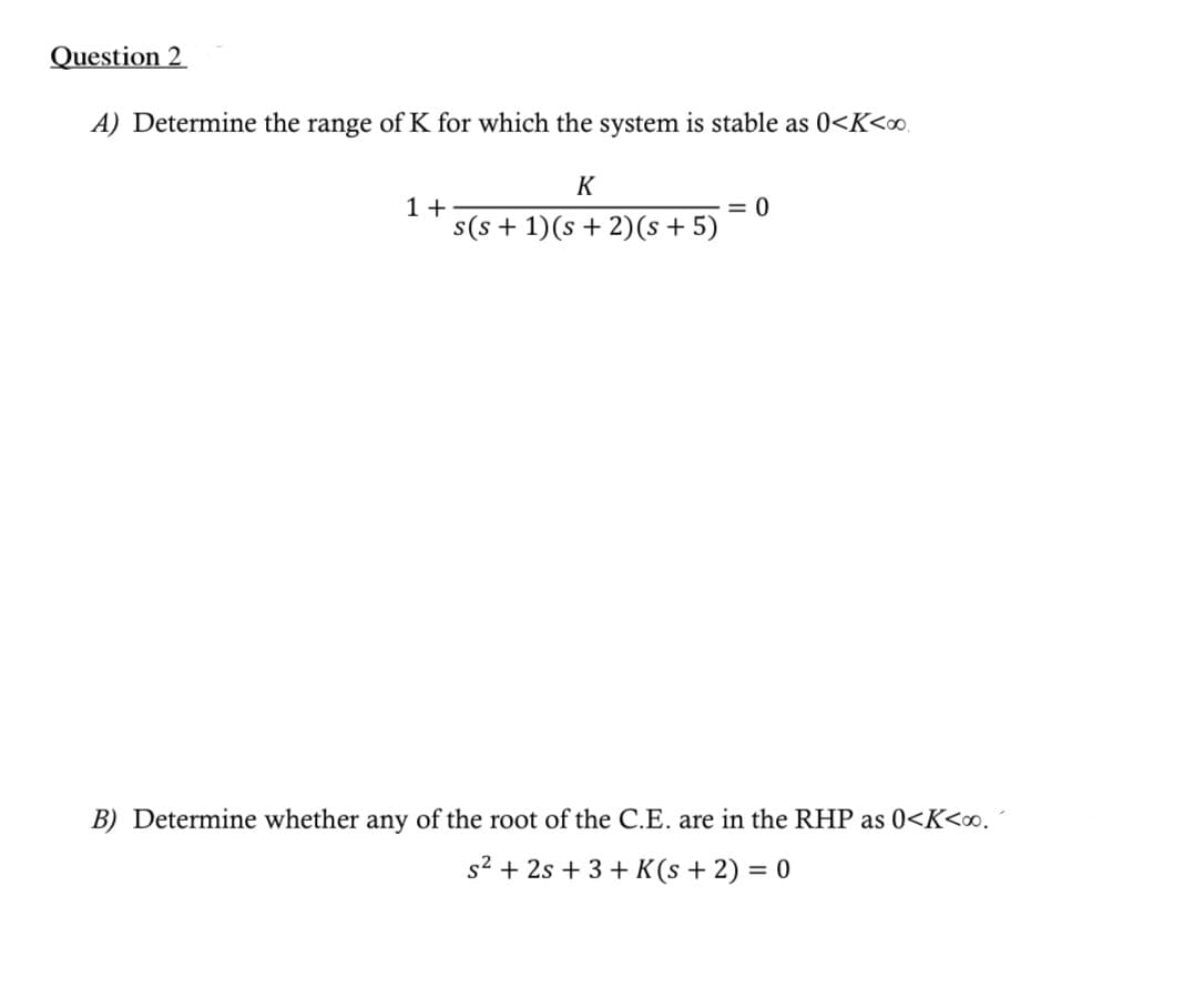 Question 2
A) Determine the range of K for which the system is stable as 0<K<∞o.
1+
K
s(s+ 1)(s + 2)(s + 5)
= 0
B) Determine whether any of the root of the C.E. are in the RHP as 0<K<∞0.
s² + 2s +3+ K(s + 2) = 0