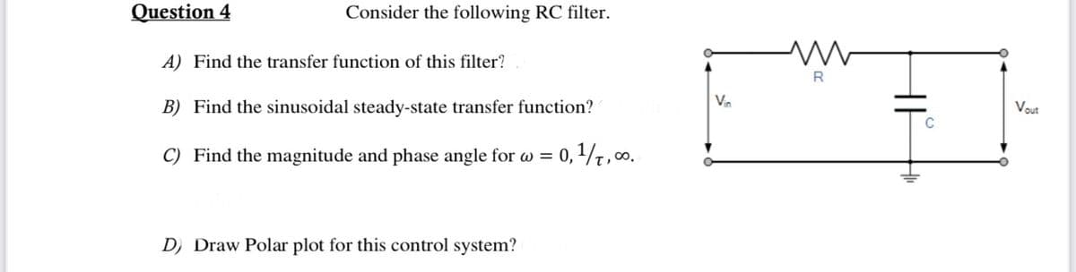 Question 4
Consider the following RC filter.
A) Find the transfer function of this filter?
B) Find the sinusoidal steady-state transfer function?
C) Find the magnitude and phase angle for w= 0,1/1,00⁰.
D) Draw Polar plot for this control system?
Vin
R
C
Vout