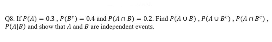 Q8. If P(A) = 0.3, P (BC) = 0.4 and P(A n B) = 0.2. Find P(A U B), P (A U BC), P (A^ BC),
P(AB) and show that A and B are independent events.