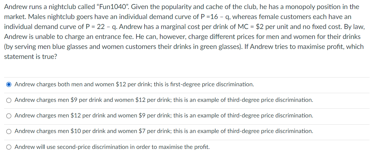 Andrew runs a nightclub called “Fun1040". Given the popularity and cache of the club, he has a monopoly position in the
market. Males nightclub goers have an individual demand curve of P =16 - q, whereas female customers each have an
individual demand curve of P = 22 - q. Andrew has a marginal cost per drink of MC = $2 per unit and no fixed cost. By law,
Andrew is unable to charge an entrance fee. He can, however, charge different prices for men and women for their drinks
(by serving men blue glasses and women customers their drinks in green glasses). If Andrew tries to maximise profit, which
statement is true?
O Andrew charges both men and women $12 per drink; this is fırst-degree price discrimination.
O Andrew charges men $9 per drink and women $12 per drink; this is an example of third-degree price discrimination.
O Andrew charges men $12 per drink and women $9 per drink; this is an example of third-degree price discrimination.
O Andrew charges men $10 per drink and women $7 per drink; this is an example of third-degree price discrimination.
O Andrew will use second-price discrimination in order to maximise the profit.
