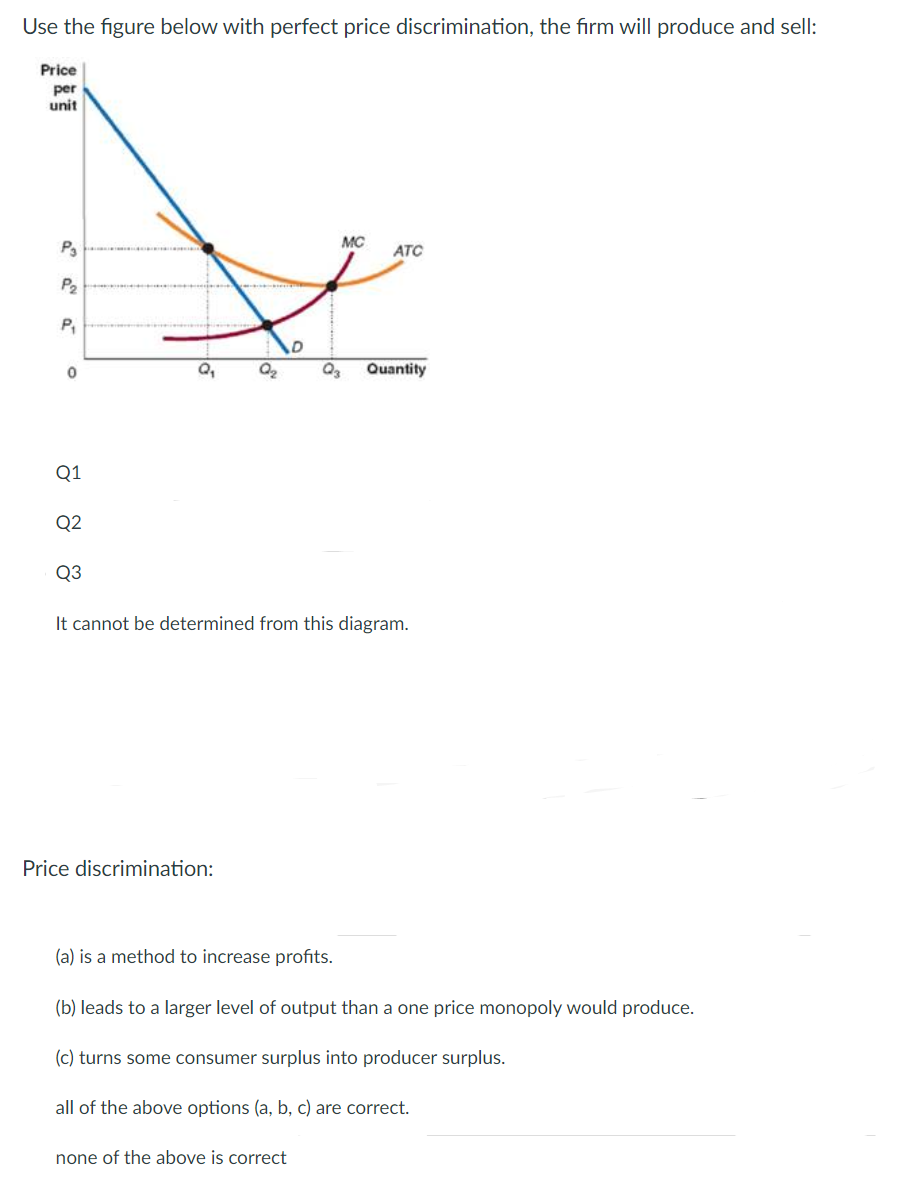 Use the figure below with perfect price discrimination, the firm will produce and sell:
Price
per
unit
MC
ATC
P2
P,
Q,
Quantity
Q1
Q2
Q3
It cannot be determined from this diagram.
Price discrimination:
(a) is a method to increase profits.
(b) leads to a larger level of output than a one price monopoly would produce.
(c) turns some consumer surplus into producer surplus.
all of the above options (a, b, c) are correct.
none of the above is correct
