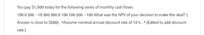 You pay $1,000 today for the following series of monthly cash flows:
150 0 200 15 300 300 0 100 100 200 -100 What was the NPV of your decision to make this deal? (
Answer is close to $200). *Assume nominal annual discount rate of 12%. * (Edited to add discount
rate.)