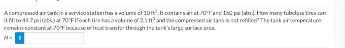 A compressed air tank in a service station has a volume of 10 ft. It contains air at 70°F and 150 psi (abs.). How many tubeless tires can
it fill to 44.7 psi (abs.) at 70°F if each tire has a volume of 2.1 ft3 and the compressed air tank is not refilled? The tank air temperature
remains constant at 70°F because of heat transfer through the tank's large surface area.
N-i