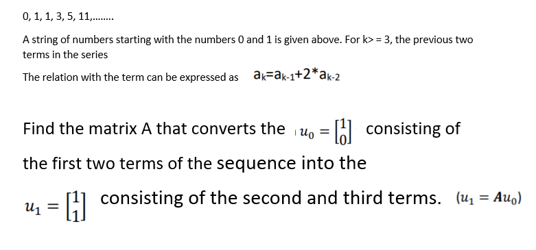 0, 1, 1, 3, 5, 11,.
A string of numbers starting with the numbers 0 and 1 is given above. For k> = 3, the previous two
terms in the series
The relation with the term can be expressed as ak=ak-1+2*ak-2
Find the matrix A that converts the u, = A consisting of
%3D
the first two terms of the sequence into the
[1] consisting of the second and third terms. (u1 = Auo)
= 'n
