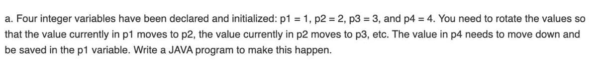 a. Four integer variables have been declared and initialized: p1 = 1, p2 = 2, p3 = 3, and p4 = 4. You need to rotate the values so
that the value currently in p1 moves to p2, the value currently in p2 moves to p3, etc. The value in p4 needs to move down and
be saved in the p1 variable. Write a JAVA program to make this happen.
