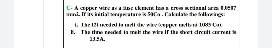C- A copper wire as a fuse element has a cross sectional area 0.0507
mm2. If its initial temperature is 50Co. Calculate the followings:
i. The I2t needed to melt the wire (copper melts at 1083 Co).
ii. The time needed to melt the wire if the short circuit current is
13.5A.
