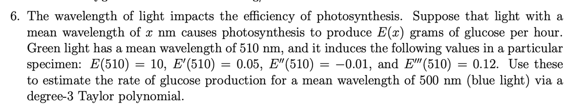 6. The wavelength of light impacts the efficiency of photosynthesis. Suppose that light with a
mean wavelength of x nm causes photosynthesis to produce E(x) grams of glucose per hour.
Green light has a mean wavelength of 510 nm, and it induces the following values in a particular
specimen: E(510) = 10, E'(510) = 0.05, E"(510) = -0.01, and E" (510) = 0.12. Use these
to estimate the rate of glucose production for a mean wavelength of 500 nm (blue light) via a
degree-3 Taylor polynomial.