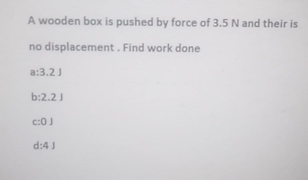 A wooden box is pushed by force of 3.5 N and their is
no displacement. Find work done
a:3.2 J
b:2.2 J
C:0 J
d:4 J