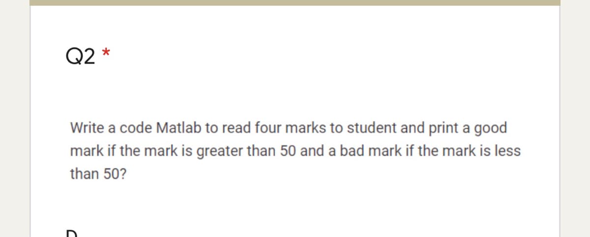 Q2 *
Write a code Matlab to read four marks to student and print a good
mark if the mark is greater than 50 and a bad mark if the mark is less
than 50?
