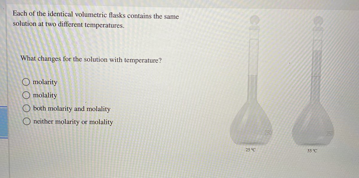 Each of the identical volumetric flasks contains the same
solution at two different temperatures.
What changes for the solution with temperature?
O molarity
molality
both molarity and molality
O neither molarity or molality
250
250
25 °C
55 °C
