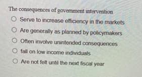 The consequences of government intervention
O Serve to increase efficiency in the markets
Are generally as planned by policymakers
Often involve unintended consequences
Ofall on low income individuals
O Are not felt until the next fiscal year