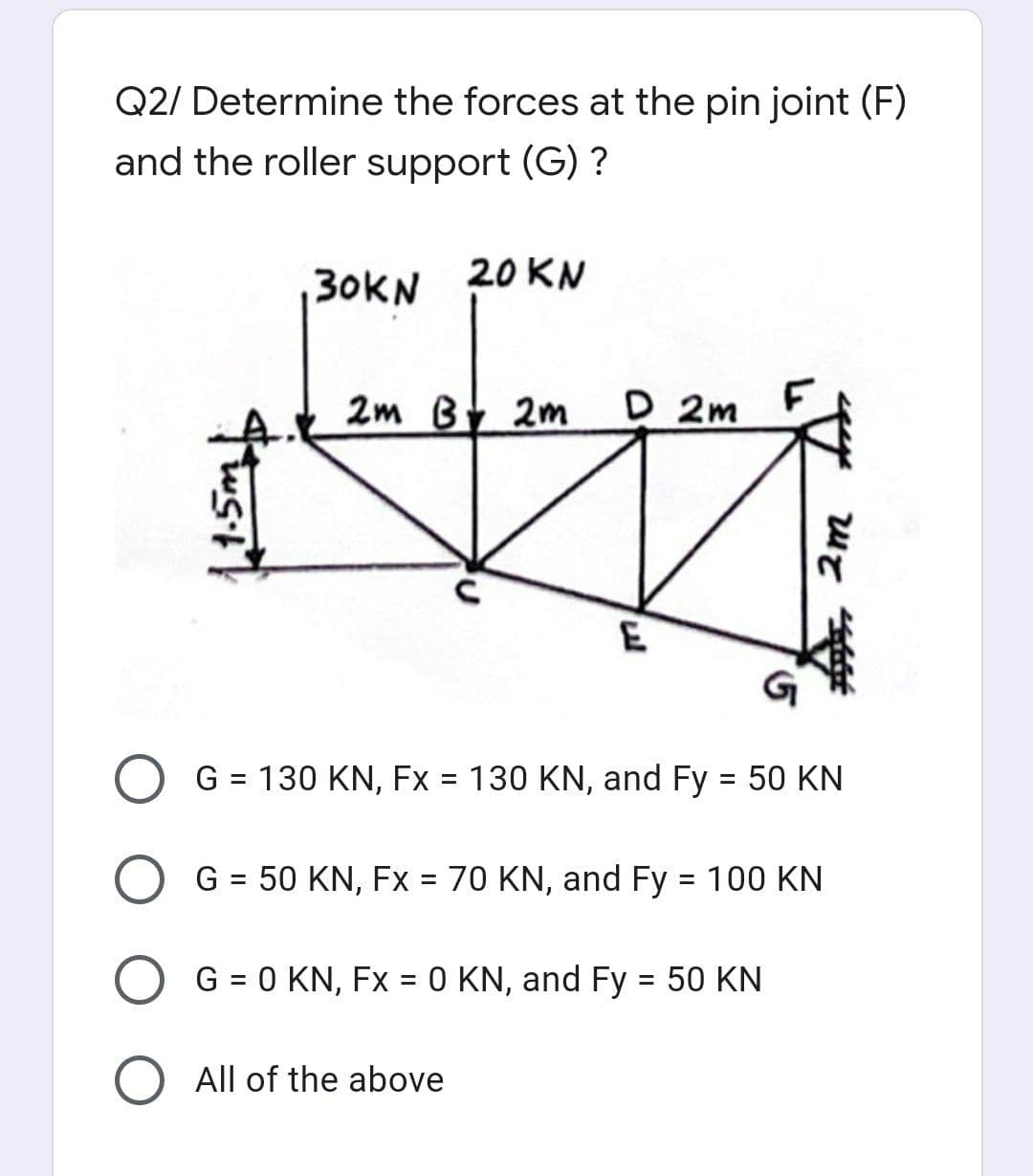 Q2/ Determine the forces at the pin joint (F)
and the roller support (G) ?
30KN 20KN
2m By 2m
D 2m
E
G = 130 KN, Fx = 130 KN, and Fy = 50 KN
%3D
%3D
G = 50 KN, Fx = 70 KN, and Fy = 100 KN
G = 0 KN, Fx = 0 KN, and Fy = 50 KN
All of the above
2m
