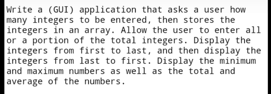 Write a (GUI) application that asks a user how
many integers to be entered, then stores the
integers in an array. Allow the user to enter all
or a portion of the total integers. Display the
integers from first to last, and then display the
integers from last to first. Display the minimum
and maximum numbers as well as the total and
average of the numbers.
