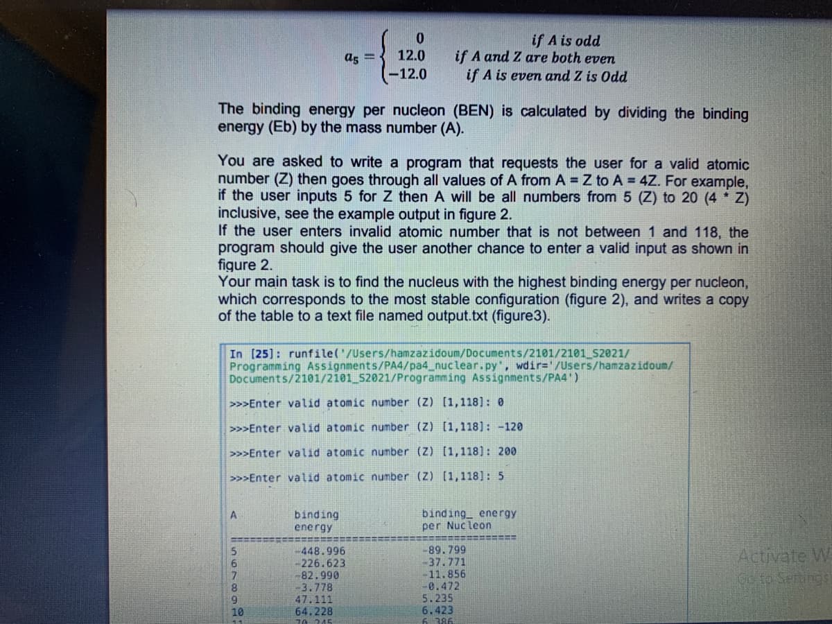 if A is odd
if A and Z are both even
if A is even and Z is Odd
a5 =
12.0
-12.0
The binding energy per nucleon (BEN) is calculated by dividing the binding
energy (Eb) by the mass number (A).
You are asked to write a program that requests the user for a valid atomic
number (Z) then goes through all values of A from A = Z to A = 4Z. For example,
if the user inputs 5 for Z then A will be all numbers from 5 (Z) to 20 (4 Z)
inclusive, see the example output in figure 2.
If the user enters invalid atomic number that is not between 1 and 118, the
program should give the user another chance to enter a valid input as shown in
figure 2.
Your main task is to find the nucleus with the highest binding energy per nucleon,
which corresponds to the most stable configuration (figure 2), and writes a copy
of the table to a text file named output.txt (figure3).
In [25]: runfile('/Users/hamzazidoum/Documents/2101/2101 52021/
Programming Assignments/PA4/pa4_nuclear.py, wdir='/Users/hamzazidoum/
Documents/2101/2101_S2021/Programming Assignments/PA4')
>>>Enter valid atomic number (Z) [1,118]: 0
>>>Enter valid atomic number (Z) [1,118]: -120
>>>Enter valid atomic number (Z) [1,118): 200
>>>Enter valid atomic number (Z) [1,118]: 5
binding
energy
binding energy
per Nucleon
-448.996
-226.623
82.990
-3.778
47.111
64.228
1A 245
-89.799
-37.771
11.856
0.472
5.235
6.423
6 386
Activate W
Co to Sertings
8.
10
