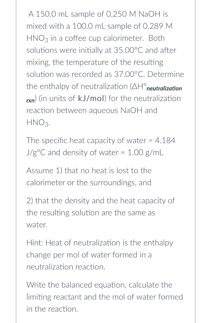 A 150.0 mL sample of 0.250 M NaOH is
mixed with a 100.0 mL sample of 0.289 M
HNO3 in a coffee cup calorimeter. Both
solutions were initially at 35.00°C and after
mixing, the temperature of the resulting
solution was recorded as 37.00°C. Determine
the enthalpy of neutralization (AH° neutralization
rxn) (in units of kJ/mol) for the neutralization
reaction between aqueous NaOH and
HNO3.
The specific heat capacity of water = 4.184
J/g °C and density of water = 1.00 g/mL
Assume 1) that no heat is lost to the
calorimeter or the surroundings, and
2) that the density and the heat capacity of
the resulting solution are the same as
water.
Hint: Heat of neutralization is the enthalpy
change per mol of water formed in a
neutralization reaction.
Write the balanced equation, calculate the
limiting reactant and the mol of water formed
in the reaction.