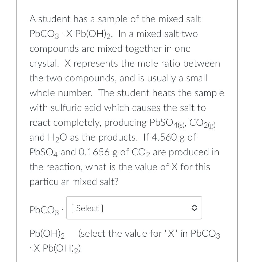 A student has a sample of the mixed salt
PbCO3 X Pb(OH)2. In a mixed salt two
compounds are mixed together in one
crystal. X represents the mole ratio between
the two compounds, and is usually a small
whole number. The student heats the sample
with sulfuric acid which causes the salt to
react completely, producing PbSO4(s), CO2(g)
and H₂O as the products. If 4.560 g of
PbSO4 and 0.1656 g of CO2 are produced in
the reaction, what is the value of X for this
particular mixed salt?
PbCO3 [Select ]
Pb(OH)2 (select the value for "X" in PbCO3
.X Pb(OH)₂)