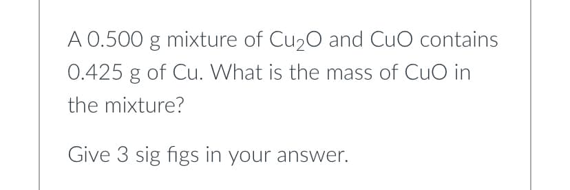 A 0.500 g mixture of Cu₂O and CuO contains
0.425 g of Cu. What is the mass of CuO in
the mixture?
Give 3 sig figs in your answer.