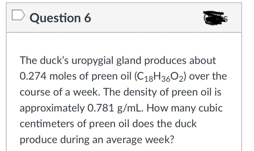 Question 6
The duck's uropygial gland produces about
0.274 moles of preen oil (C18H3602) over the
course of a week. The density of preen oil is
approximately 0.781 g/mL. How many cubic
centimeters of preen oil does the duck
produce during an average week?
