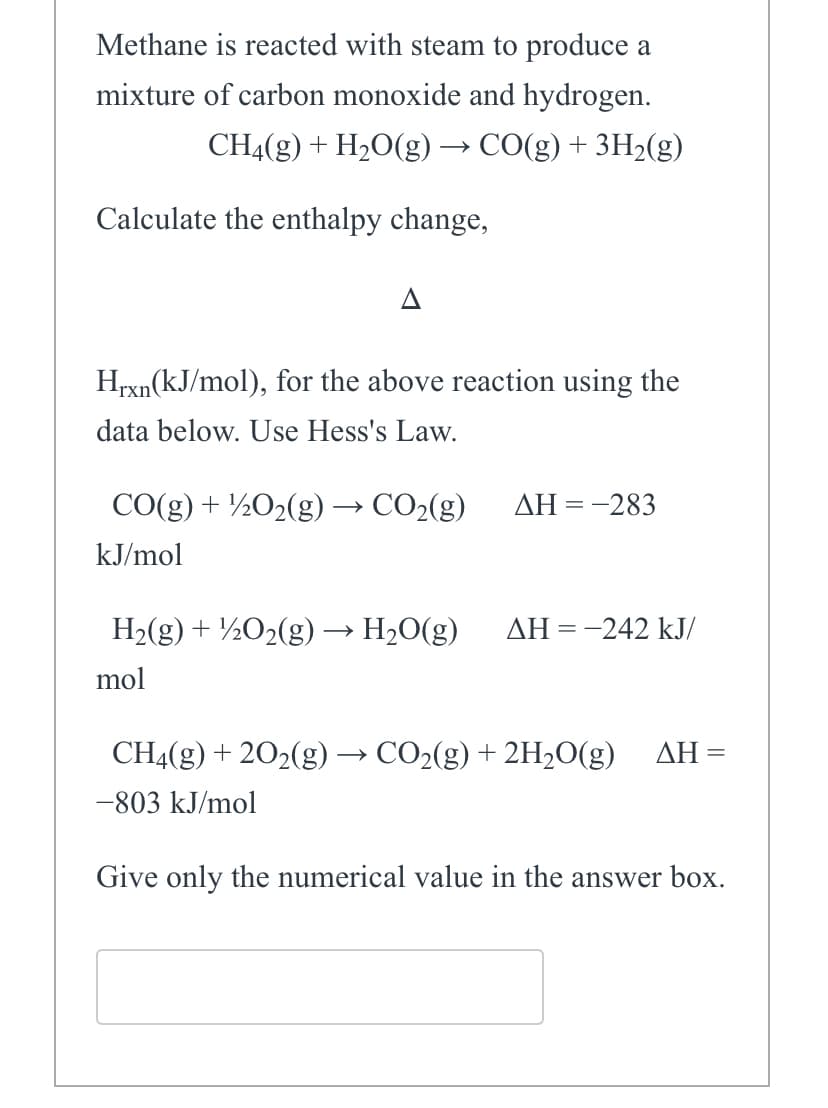 Methane is reacted with steam to produce a
mixture of carbon monoxide and hydrogen.
CH4(g) + H₂O(g) → CO(g) + 3H₂(g)
Calculate the enthalpy change,
A
Hrxn(kJ/mol), for the above reaction using the
data below. Use Hess's Law.
CO(g) + 1/2O₂(g) → CO₂(g)
kJ/mol
H₂(g) + 1/2O₂(g) → H₂O(g)
mol
ΔΗ = -283
ΔΗ = -242 kJ/
CH4(g) + 2O₂(g) → CO₂(g) + 2H₂O(g) AH =
-803 kJ/mol
Give only the numerical value in the answer box.
