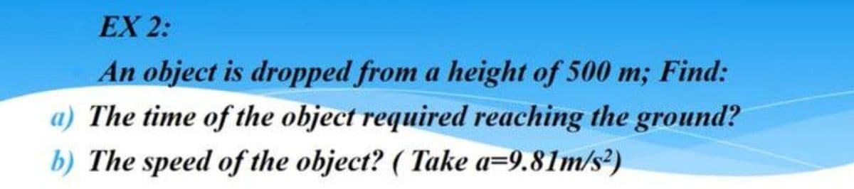 EX 2:
An object is dropped from a height of 500 m; Find:
a) The time of the object required reaching the ground?
b) The speed of the object? (Take a=9.81m/s²)