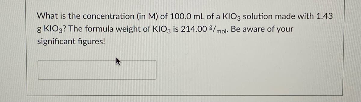 What is the concentration (in M) of 100.0 mL of a KIO3 solution made with 1.43
g KIO3? The formula weight of KIO3 is 214.00 8/mol: Be aware of your
significant figures!
