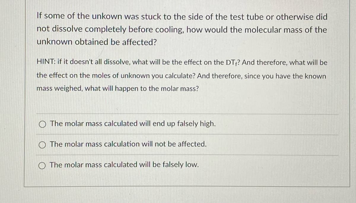 If some of the unkown was stuck to the side of the test tube or otherwise did
not dissolve completely before cooling, how would the molecular mass of the
unknown obtained be affected?
HINT: if it doesn't all dissolve, what will be the effect on the DTf? And therefore, what will be
the effect on the moles of unknown you calculate? And therefore, since you have the known
mass weighed, what will happen to the molar mass?
O The molar mass calculated will end up falsely high.
O The molar mass calculation will not be affected.
O The molar mass calculated will be falsely low.

