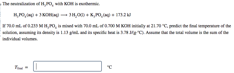 The neutralization of H₂PO4 with KOH is exothermic.
H₂PO4 (aq) + 3 KOH(aq) → 3 H₂O(1) + K3PO4 (aq) + 173.2 kJ
If 70.0 mL of 0.233 M H₂PO4 is mixed with 70.0 mL of 0.700 M KOH initially at 21.70 °C, predict the final temperature of the
solution, assuming its density is 1.13 g/mL and its specific heat is 3.78 J/(g-°C). Assume that the total volume is the sum of the
individual volumes.
Tfinal
°℃