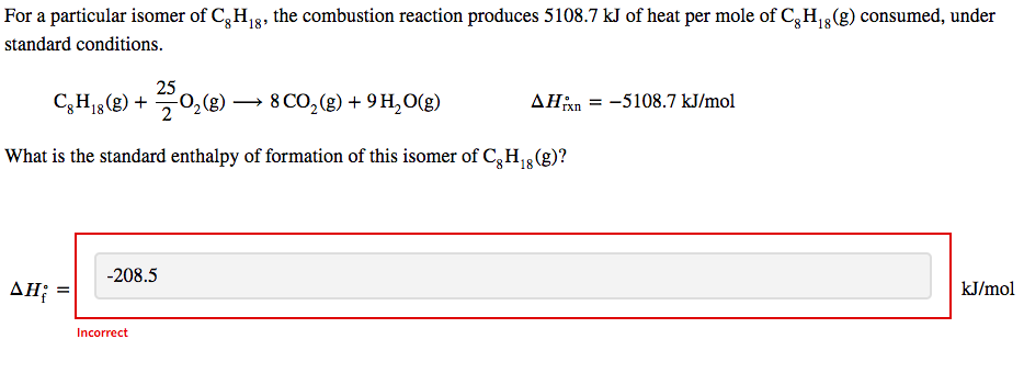 For a particular isomer of Cg H₁g, the combustion reaction produces 5108.7 kJ of heat per mole of Cg H₁ (g) consumed, under
standard conditions.
C8H18 (g) +
-25 0₂(g) →→→ 8 CO₂(g) + 9 H₂O(g)
AH; =
ΔΗ
What is the standard enthalpy of formation of this isomer of Cg H₁8 (g)?
18
-208.5
Incorrect
▲Hixn
= -5108.7 kJ/mol
kJ/mol