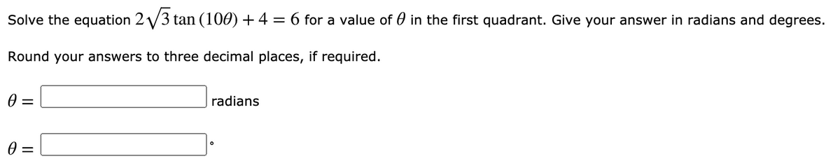 Solve the equation 2 V3 tan (100) + 4 = 6 for a value of 0 in the first quadrant. Give your answer in radians and degrees.
Round your answers to three decimal places, if required.
radians
