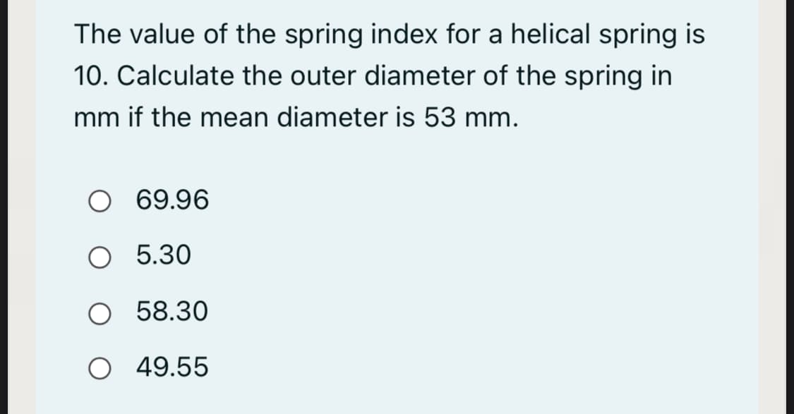 The value of the spring index for a helical spring is
10. Calculate the outer diameter of the spring in
mm if the mean diameter is 53 mm.
O 69.96
O 5.30
O 58.30
O 49.55
