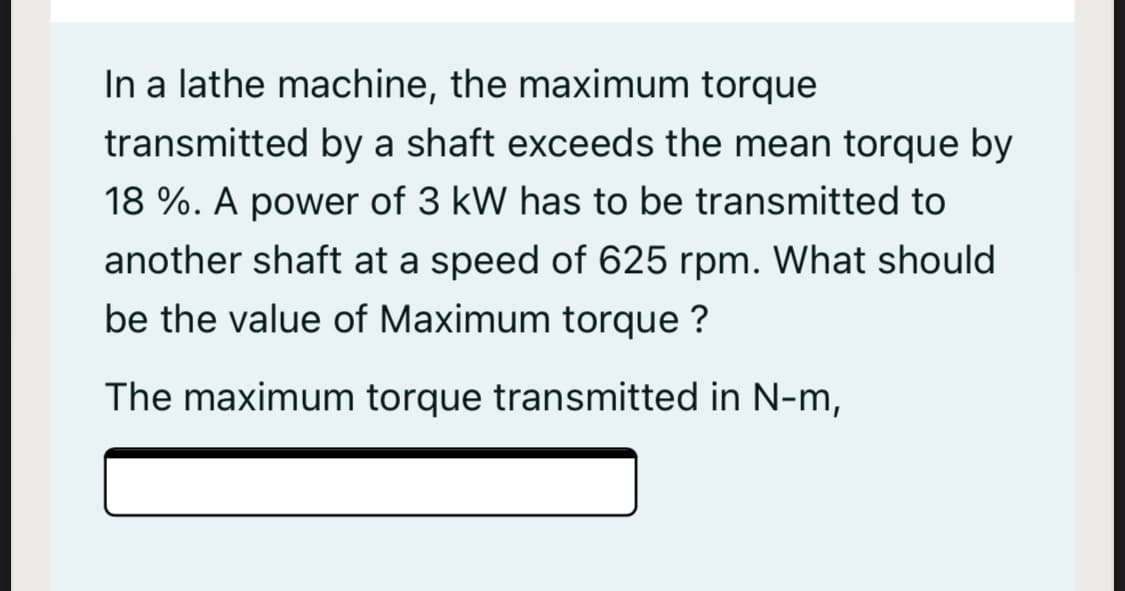 In a lathe machine, the maximum torque
transmitted by a shaft exceeds the mean torque by
18 %. A power of 3 kW has to be transmitted to
another shaft at a speed of 625 rpm. What should
be the value of Maximum torque ?
The maximum torque transmitted in N-m,
